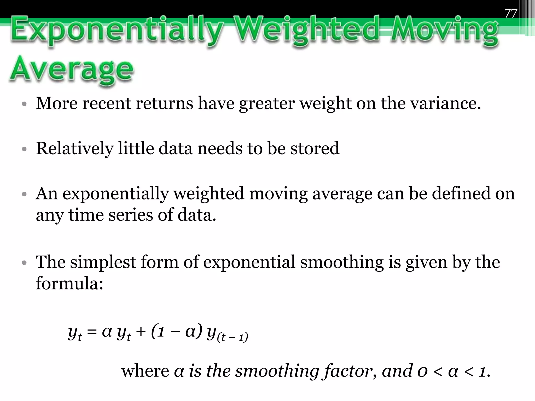 • More recent returns have greater weight on the variance.
• Relatively little data needs to be stored
• An exponentially weighted moving average can be defined on
any time series of data.
• The simplest form of exponential smoothing is given by the
formula:
yt = α yt + (1 − α) y(t − 1)
where α is the smoothing factor, and 0 < α < 1.
77
 