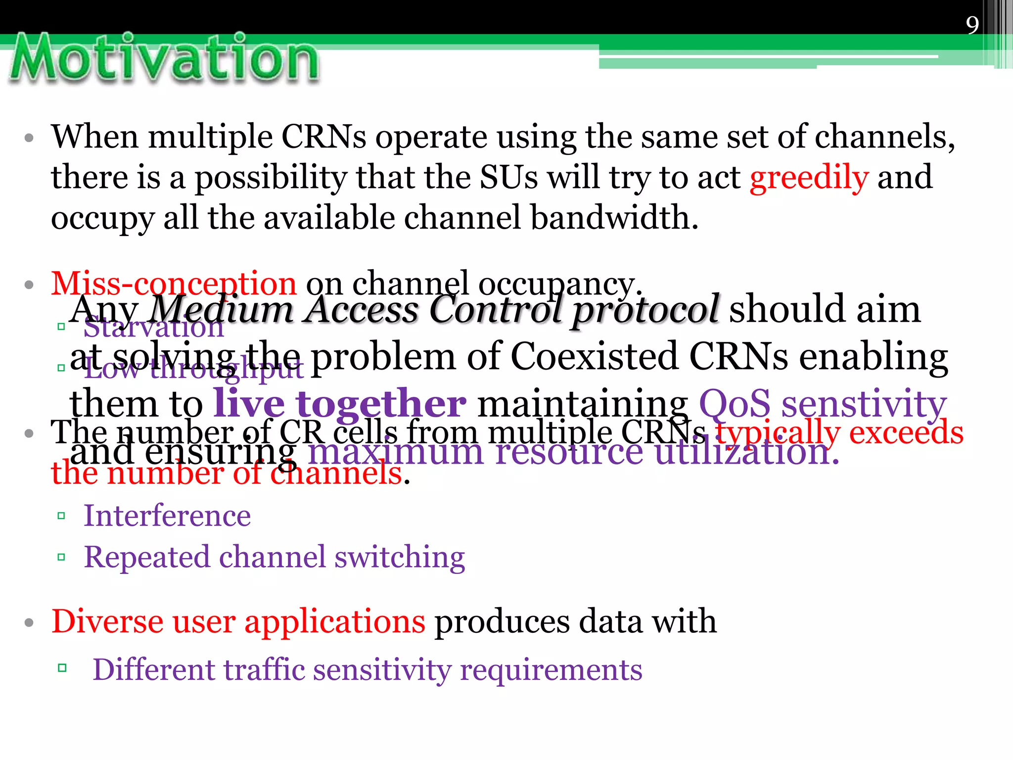 • When multiple CRNs operate using the same set of channels,
there is a possibility that the SUs will try to act greedily and
occupy all the available channel bandwidth.
• Miss-conception on channel occupancy.
▫ Starvation
▫ Low throughput
• The number of CR cells from multiple CRNs typically exceeds
the number of channels.
▫ Interference
▫ Repeated channel switching
• Diverse user applications produces data with
▫ Different traffic sensitivity requirements
9
Any Medium Access Control protocol should aim
at solving the problem of Coexisted CRNs enabling
them to live together maintaining QoS senstivity
and ensuring maximum resource utilization.
 