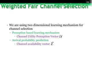 29
• We are using two dimensional learning mechanism for
channel selection
▫ Perception based learning mechanism
▫ Channel Utility Perception Vector
▫ Arrival probability prediction
▫ Channel availability vector
 