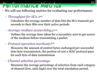 • We will use following metrics for evaluating our performance:
▫ Throughput for SUs,
 Calculates the average number of data bits the SUs transmit per
seconds to their BSs over their active periods
▫ Average medium access delay,
 Defines the average time taken for a secondary user to get access
of the medium before transmitting a packet
▫ Protocol operation overhead,
 Measures the amount of control bytes exchanged per successful
data byte transmission, the portion of cost a MAC protocol pays
for each byte of data transmission
▫ Channel selection percentage
 Measures the average percentage of selection from each category
of channel (low, mid, high) over the total simulation period.
54
 