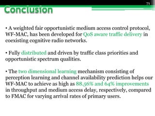 71
• A weighted fair opportunistic medium access control protocol,
WF-MAC, has been developed for QoS aware traffic delivery in
coexisting cognitive radio networks.
• Fully distributed and driven by traffic class priorities and
opportunistic spectrum qualities.
• The two dimensional learning mechanism consisting of
perception learning and channel availability prediction helps our
WF-MAC to achieve as high as 88.56% and 64% improvements
in throughput and medium access delay, respectively, compared
to FMAC for varying arrival rates of primary users.
 