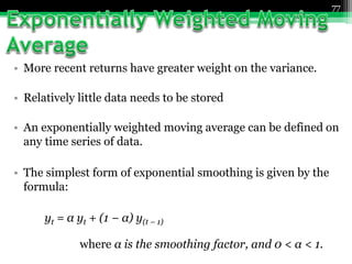 • More recent returns have greater weight on the variance.
• Relatively little data needs to be stored
• An exponentially weighted moving average can be defined on
any time series of data.
• The simplest form of exponential smoothing is given by the
formula:
yt = α yt + (1 − α) y(t − 1)
where α is the smoothing factor, and 0 < α < 1.
77
 