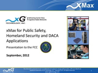 xMax for Public Safety,
Homeland Security and DACA
Applications
Presentation to the FCC

September, 2012


            The information presented herein is confidential and subject to change without notice. xG® and xMax® are
                       registered trademarks of xG Technology, Inc. Copyright 2012, All Rights Reserved.               1
                                                   www.xgtechnology.com
 