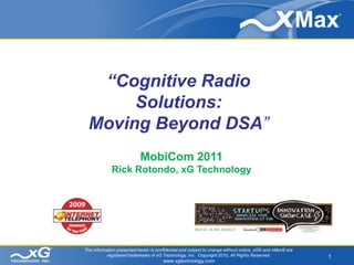 “Cognitive Radio
      Solutions:
 Moving Beyond DSA”
                           MobiCom 2011
             Rick Rotondo, xG Technology




The information presented herein is confidential and subject to change without notice. xG® and xMax® are
           registered trademarks of xG Technology, Inc. Copyright 2010, All Rights Reserved.               1
                                       www.xgtechnology.com
 