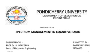 PONDICHERRY UNIVERSITY
DEPARTMENT OF ELECTRONICS
ENGINEERING
SPECTRUM MANAGEMENT IN COGNITIVE RADIO
SUBMITTED BY :
AWANISH KUMAR
21304006
SUBMITTED TO :
PROF. Dr. R. NAKKERAN
Dept. of Electronics Engineering.
PRESENTATION ON
1
10-06-2022
 