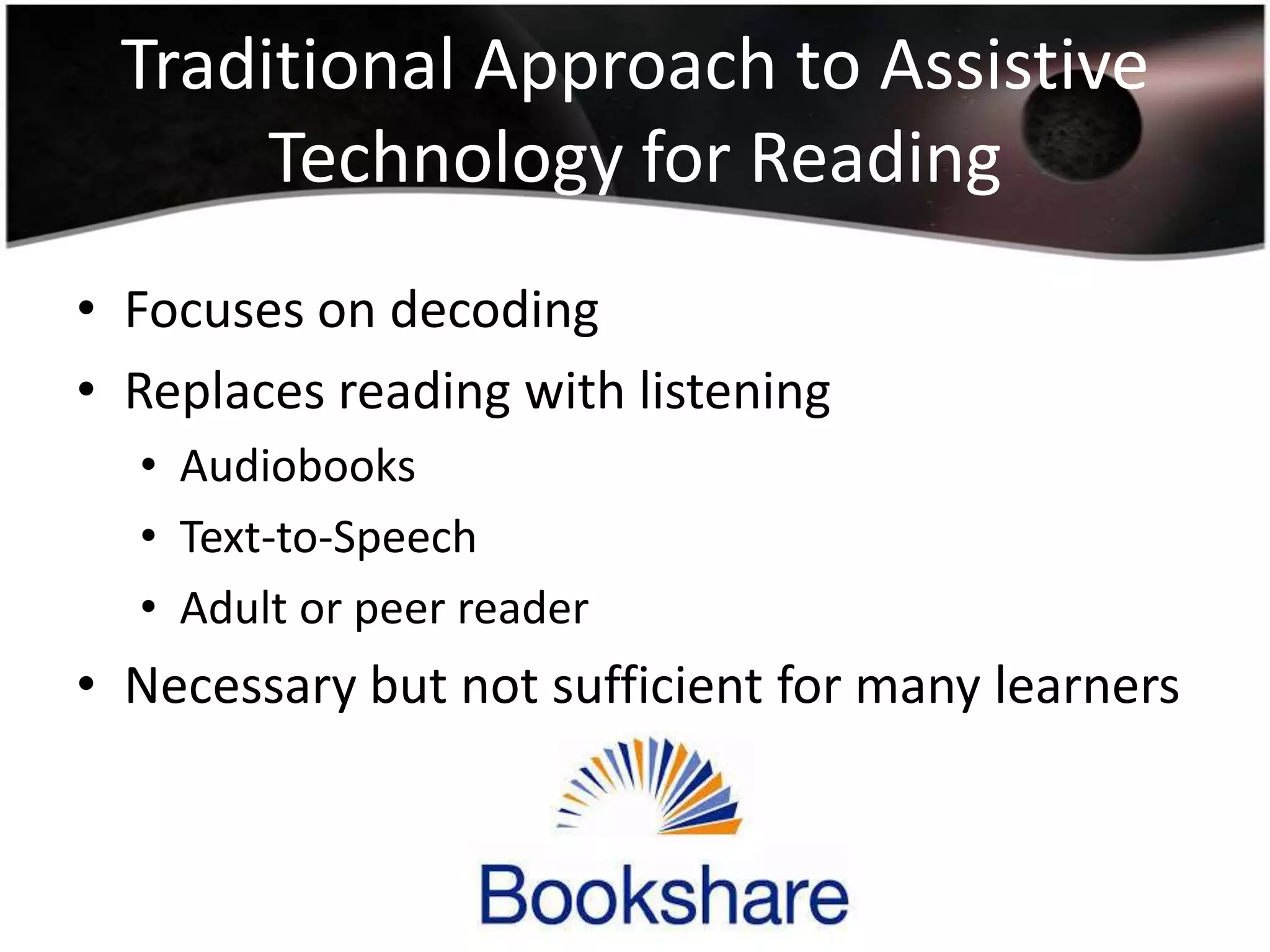 Traditional Approach to Assistive
Technology for Reading
• Focuses on decoding
• Replaces reading with listening
• Audiobooks
• Text-to-Speech
• Adult or peer reader

• Necessary but not sufficient for many learners

 
