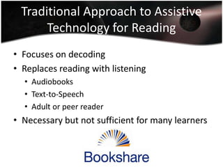 Traditional Approach to Assistive
Technology for Reading
• Focuses on decoding
• Replaces reading with listening
• Audiobooks
• Text-to-Speech
• Adult or peer reader

• Necessary but not sufficient for many learners

 