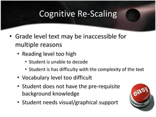 Cognitive Re-Scaling
• Grade level text may be inaccessible for
multiple reasons
• Reading level too high
• Student is unable to decode
• Student is has difficulty with the complexity of the text

• Vocabulary level too difficult
• Student does not have the pre-requisite
background knowledge
• Student needs visual/graphical support

 