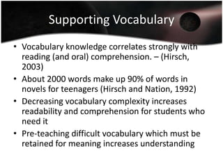 Supporting Vocabulary
• Vocabulary knowledge correlates strongly with
reading (and oral) comprehension. – (Hirsch,
2003)
• About 2000 words make up 90% of words in
novels for teenagers (Hirsch and Nation, 1992)
• Decreasing vocabulary complexity increases
readability and comprehension for students who
need it
• Pre-teaching difficult vocabulary which must be
retained for meaning increases understanding

 