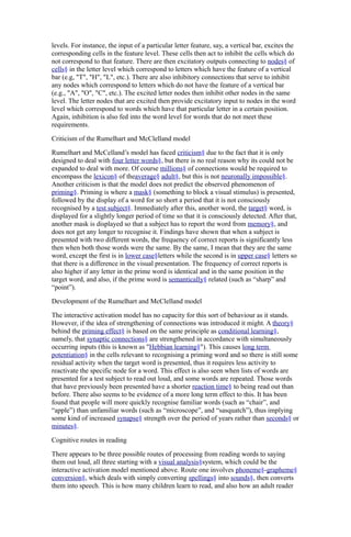 levels. For instance, the input of a particular letter feature, say, a vertical bar, excites the
corresponding cells in the feature level. These cells then act to inhibit the cells which do
not correspond to that feature. There are then excitatory outputs connecting to nodes§ of
cells§ in the letter level which correspond to letters which have the feature of a vertical
bar (e.g, "T", "H", "L", etc.). There are also inhibitory connections that serve to inhibit
any nodes which correspond to letters which do not have the feature of a vertical bar
(e.g., "A", "O", "C", etc.). The excited letter nodes then inhibit other nodes in the same
level. The letter nodes that are excited then provide excitatory input to nodes in the word
level which correspond to words which have that particular letter in a certain position.
Again, inhibition is also fed into the word level for words that do not meet these
requirements.
Criticism of the Rumelhart and McClelland model
Rumelhart and McCelland’s model has faced criticism§ due to the fact that it is only
designed to deal with four letter words§, but there is no real reason why its could not be
expanded to deal with more. Of course millions§ of connections would be required to
encompass the lexicon§ of theaverage§ adult§, but this is not neuronally impossible§.
Another criticism is that the model does not predict the observed phenomenon of
priming§. Priming is where a mask§ (something to block a visual stimulus) is presented,
followed by the display of a word for so short a period that it is not consciously
recognised by a test subject§. Immediately after this, another word, the target§ word, is
displayed for a slightly longer period of time so that it is consciously detected. After that,
another mask is displayed so that a subject has to report the word from memory§, and
does not get any longer to recognise it. Findings have shown that when a subject is
presented with two different words, the frequency of correct reports is significantly less
then when both those words were the same. By the same, I mean that they are the same
word, except the first is in lower case§letters while the second is in upper case§ letters so
that there is a difference in the visual presentation. The frequency of correct reports is
also higher if any letter in the prime word is identical and in the same position in the
target word, and also, if the prime word is semantically§ related (such as “sharp” and
“point”).
Development of the Rumelhart and McClelland model
The interactive activation model has no capacity for this sort of behaviour as it stands.
However, if the idea of strengthening of connections was introduced it might. A theory§
behind the priming effect§ is based on the same principle as conditional learning§,
namely, that synaptic connections§ are strengthened in accordance with simultaneously
occurring inputs (this is known as "Hebbian learning§"). This causes long term
potentiation§ in the cells relevant to recognising a priming word and so there is still some
residual activity when the target word is presented, thus it requires less activity to
reactivate the specific node for a word. This effect is also seen when lists of words are
presented for a test subject to read out loud, and some words are repeated. Those words
that have previously been presented have a shorter reaction time§ to being read out than
before. There also seems to be evidence of a more long term effect to this. It has been
found that people will more quickly recognise familiar words (such as “chair”, and
“apple”) than unfamiliar words (such as “microscope”, and “sasquatch”), thus implying
some kind of increased synapse§ strength over the period of years rather than seconds§ or
minutes§.
Cognitive routes in reading
There appears to be three possible routes of processing from reading words to saying
them out loud, all three starting with a visual analysis§system, which could be the
interactive activation model mentioned above. Route one involves phoneme§-grapheme§
conversion§, which deals with simply converting spellings§ into sounds§, then converts
them into speech. This is how many children learn to read, and also how an adult reader

 