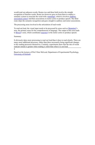 would read out unknown words. Routes two and three both involve the straight
recognition of familiar words. Route two however goes on from there to employ a
semantic system to associate the word with a meaning§, which is involves auditory
association cortex§ and then associations in motor cortex to produce speech. The third
route skips the semantic recognition and goes straight to auditory and motor associations.
The processing areas involved in the articulation of read words
To read out loud, the visual input needs to be processed by areas such as Wernicke§’s
area, the primary areas for the comprehension of language. The output of this area leads
to Broca§’s area, which coordinates neurons§ in the motor cortex to produce speech.
Summary
It obviously takes more processing to read out loud than it does to read silently. There are
many more additional processes, rather than there necessarily being significant changes
to the reading processes themselves. Certainly, experiments show that the rate of words
read per minute is greater when reading is silent than when it is out loud.
§
Based on the lectures of Prof. Peter McLeod, Department of Experimental Psychology,
University of Oxford§.

 
