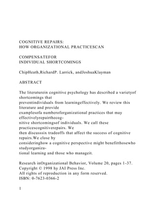 COGNITIVE REPAIRS:
HOW ORGANIZATIONAL PRACTICESCAN
COMPENSATEFOR
INDIVIDUAL SHORTCOMINGS
ChipHeath,RichardP. Larrick, andJoshuaKlayman
ABSTRACT
The literaturein cognitive psychology has described a varietyof
shortcomings that
preventindividuals from learningeffectively. We review this
literature and provide
examplesofa numberoforganizational practices that may
effectivelyrepairthecog-
nitive shortcomingsof individuals. We call these
practicescognitiverepairs. We
then discusssix tradeoffs that affect the success of cognitive
repairs.We close by
consideringhow a cognitive perspective might benefitthosewho
studyorganiza-
tional learning and those who manageit.
Research inOrganizational Behavior, Volume 20, pages 1-37.
Copyright © 1998 hy JAI Press Inc.
All rights of reproduction in any form reserved.
ISBN: 0-7623-0366-2
1
 