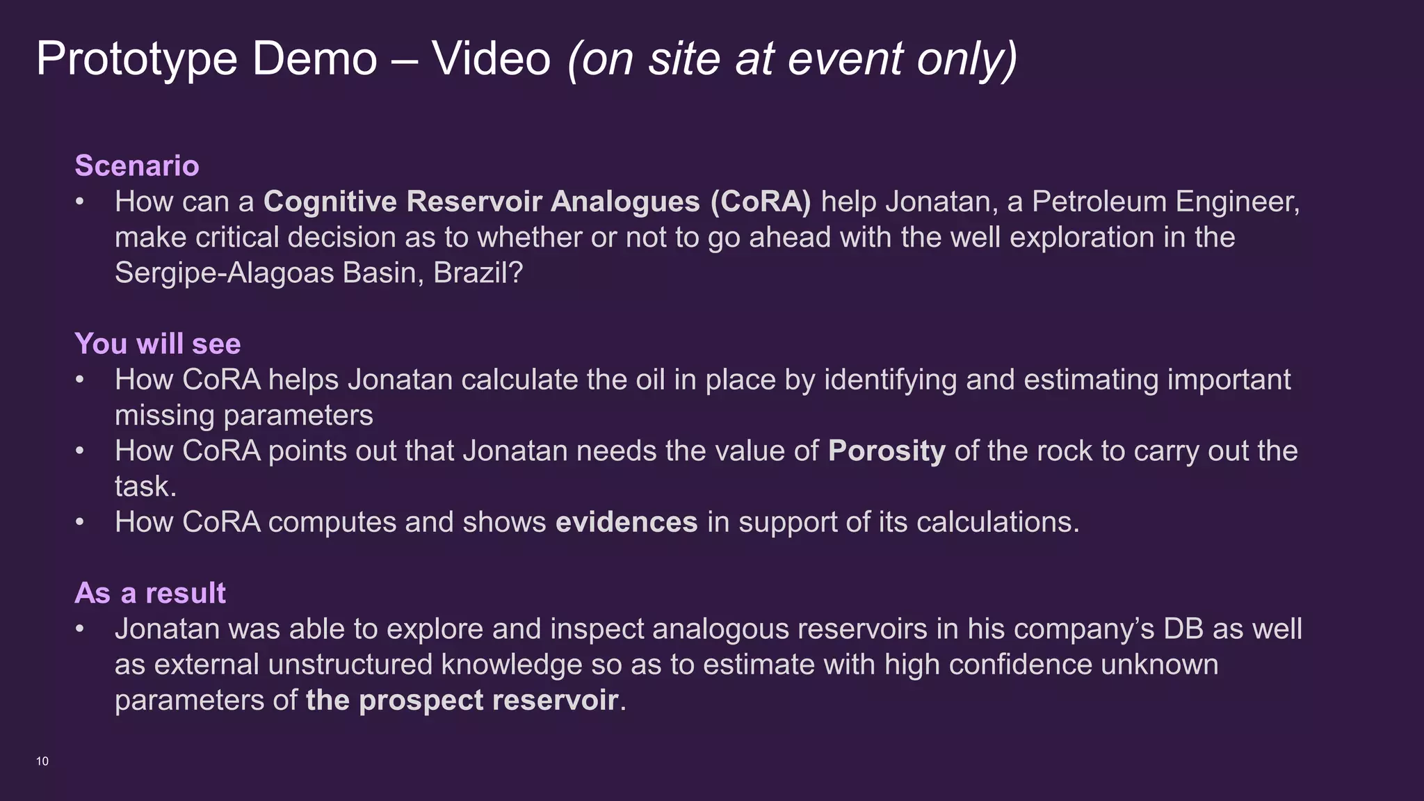 Prototype Demo – Video (on site at event only)
10
Scenario
• How can a Cognitive Reservoir Analogues (CoRA) help Jonatan, a Petroleum Engineer,
make critical decision as to whether or not to go ahead with the well exploration in the
Sergipe-Alagoas Basin, Brazil?
You will see
• How CoRA helps Jonatan calculate the oil in place by identifying and estimating important
missing parameters
• How CoRA points out that Jonatan needs the value of Porosity of the rock to carry out the
task.
• How CoRA computes and shows evidences in support of its calculations.
As a result
• Jonatan was able to explore and inspect analogous reservoirs in his company’s DB as well
as external unstructured knowledge so as to estimate with high confidence unknown
parameters of the prospect reservoir.
 