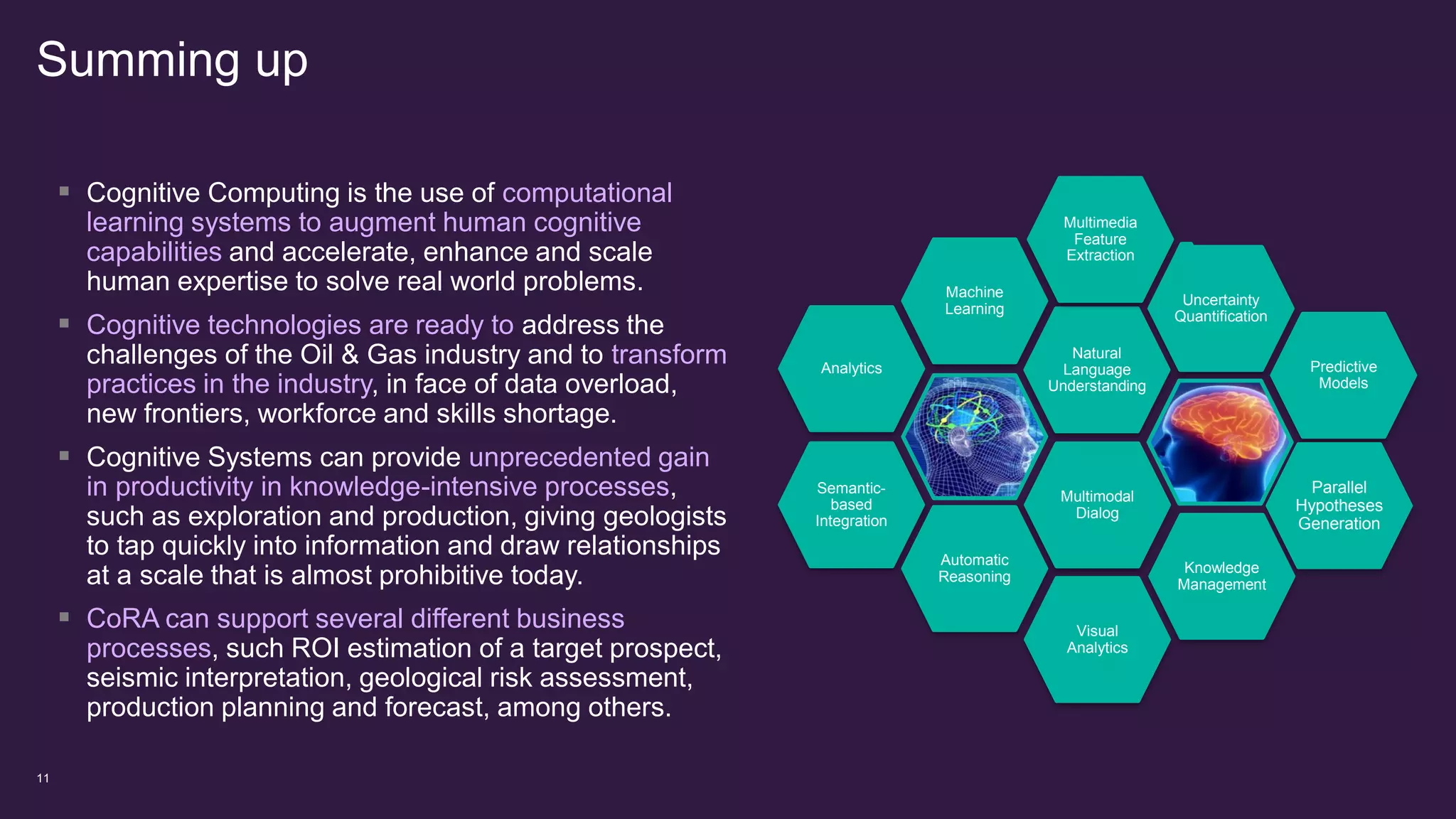 Summing up
11
Natural
Language
Understanding
Analytics
Multimodal
Dialog
Machine
Learning
Visual
Analytics
Uncertainty
Quantification
Semantic-
based
Integration
Multimedia
Feature
Extraction
Automatic
Reasoning
Knowledge
Management
Predictive
Models
Parallel
Hypotheses
Generation
 Cognitive Computing is the use of computational
learning systems to augment human cognitive
capabilities and accelerate, enhance and scale
human expertise to solve real world problems.
 Cognitive technologies are ready to address the
challenges of the Oil & Gas industry and to transform
practices in the industry, in face of data overload,
new frontiers, workforce and skills shortage.
 Cognitive Systems can provide unprecedented gain
in productivity in knowledge-intensive processes,
such as exploration and production, giving geologists
to tap quickly into information and draw relationships
at a scale that is almost prohibitive today.
 CoRA can support several different business
processes, such ROI estimation of a target prospect,
seismic interpretation, geological risk assessment,
production planning and forecast, among others.
 