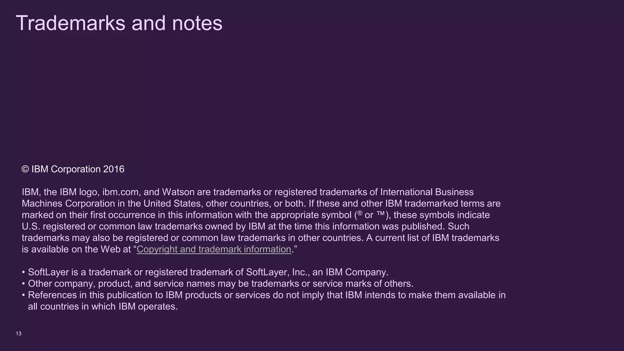 13
© IBM Corporation 2016
IBM, the IBM logo, ibm.com, and Watson are trademarks or registered trademarks of International Business
Machines Corporation in the United States, other countries, or both. If these and other IBM trademarked terms are
marked on their first occurrence in this information with the appropriate symbol (® or ™), these symbols indicate
U.S. registered or common law trademarks owned by IBM at the time this information was published. Such
trademarks may also be registered or common law trademarks in other countries. A current list of IBM trademarks
is available on the Web at “Copyright and trademark information.”
• SoftLayer is a trademark or registered trademark of SoftLayer, Inc., an IBM Company.
• Other company, product, and service names may be trademarks or service marks of others.
• References in this publication to IBM products or services do not imply that IBM intends to make them available in
all countries in which IBM operates.
Trademarks and notes
 