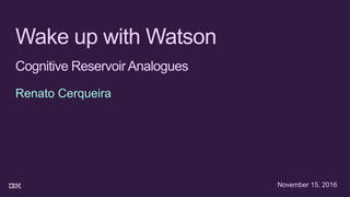 Wake up with Watson
Cognitive ReservoirAnalogues
Renato Cerqueira
November 15, 2016
 