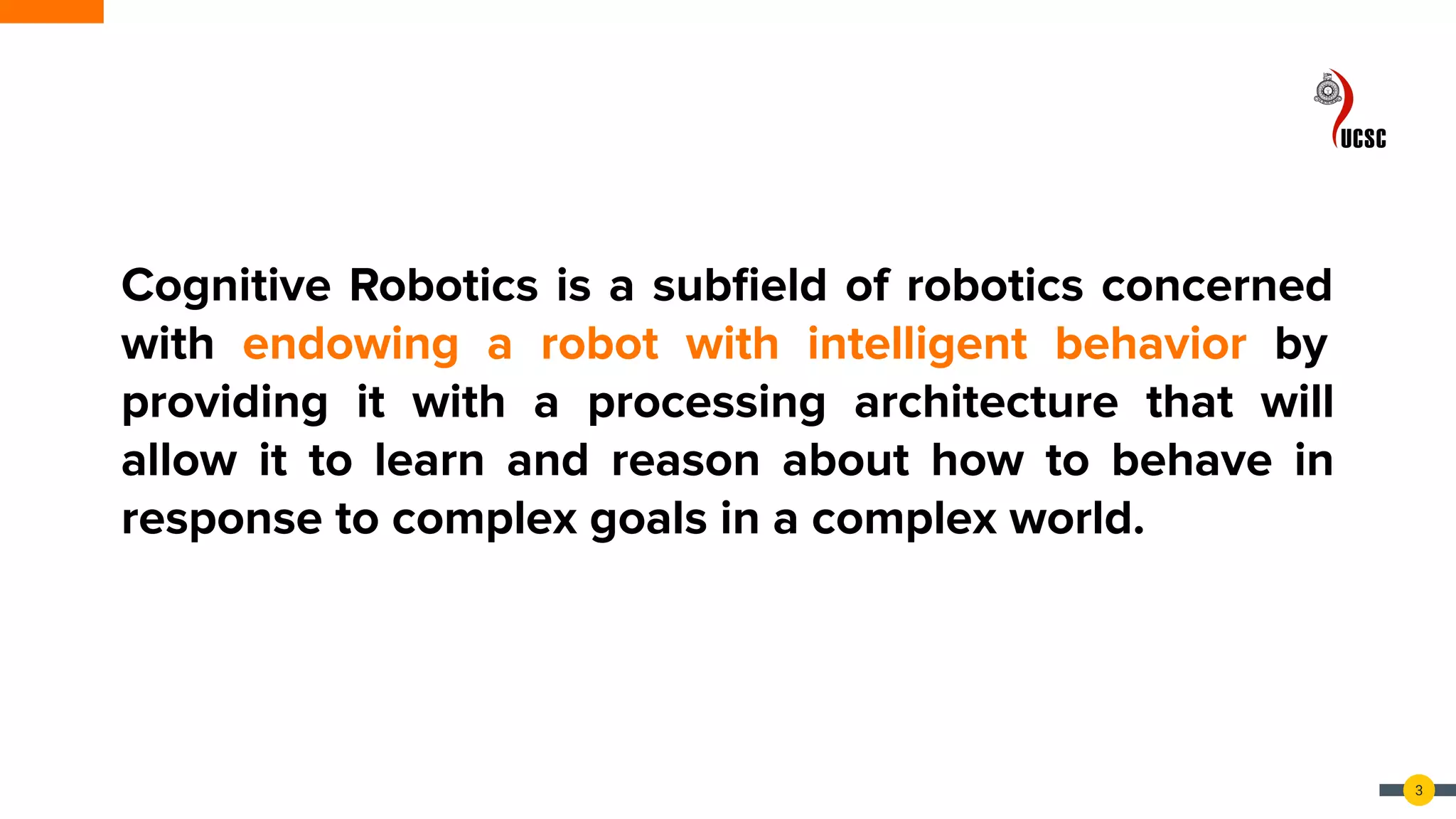 3
Cognitive Robotics is a subﬁeld of robotics concerned
with endowing a robot with intelligent behavior by
providing it with a processing architecture that will
allow it to learn and reason about how to behave in
response to complex goals in a complex world.
 