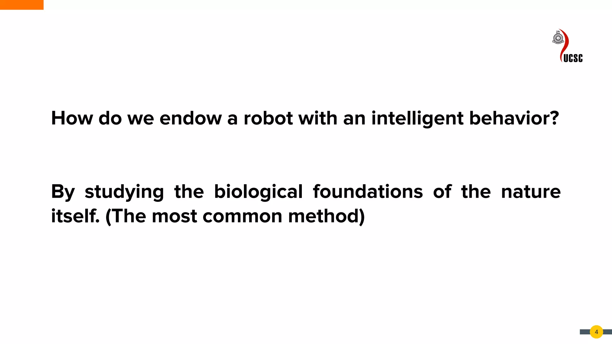 4
How do we endow a robot with an intelligent behavior?
By studying the biological foundations of the nature
itself. (The most common method)
 