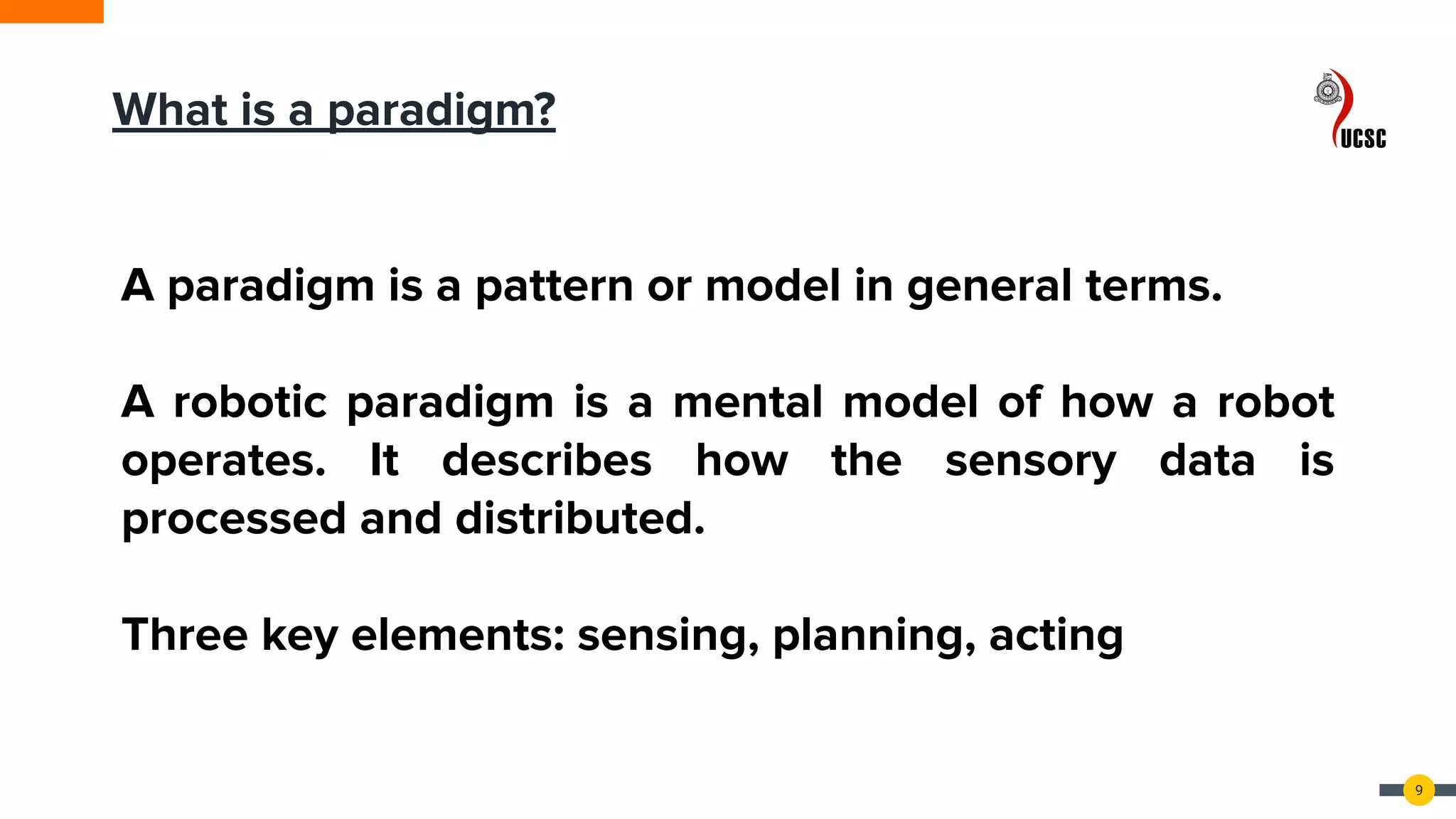 9
A paradigm is a pattern or model in general terms.
A robotic paradigm is a mental model of how a robot
operates. It describes how the sensory data is
processed and distributed.
Three key elements: sensing, planning, acting
What is a paradigm?
 