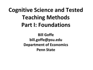 Cognitive Science and Tested
Teaching Methods
Part I: Foundations
Bill Goffe
bill.goffe@psu.edu
Department of Economics
Penn State
 