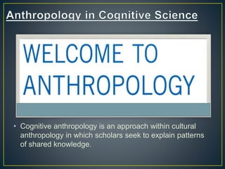 • Cognitive anthropology is an approach within cultural
anthropology in which scholars seek to explain patterns
of shared knowledge.
 