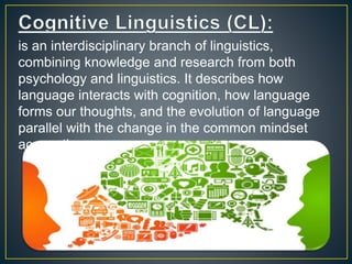 is an interdisciplinary branch of linguistics,
combining knowledge and research from both
psychology and linguistics. It describes how
language interacts with cognition, how language
forms our thoughts, and the evolution of language
parallel with the change in the common mindset
across time.
 