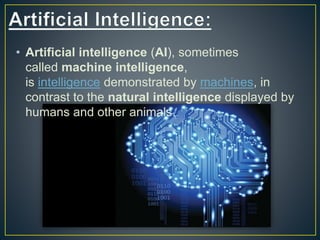 • Artificial intelligence (AI), sometimes
called machine intelligence,
is intelligence demonstrated by machines, in
contrast to the natural intelligence displayed by
humans and other animals.
 