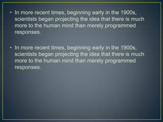 • In more recent times, beginning early in the 1900s,
scientists began projecting the idea that there is much
more to the human mind than merely programmed
responses.
• In more recent times, beginning early in the 1900s,
scientists began projecting the idea that there is much
more to the human mind than merely programmed
responses.
 