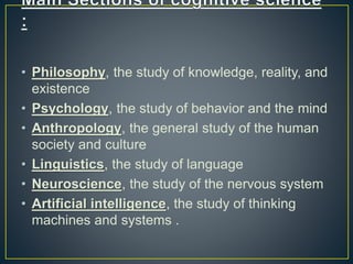 • Philosophy, the study of knowledge, reality, and
existence
• Psychology, the study of behavior and the mind
• Anthropology, the general study of the human
society and culture
• Linguistics, the study of language
• Neuroscience, the study of the nervous system
• Artificial intelligence, the study of thinking
machines and systems .
 