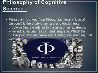 • Philosophy (derived from Philosopia, literally "love of
wisdom") is the study of general and fundamental
problems that are related to things such as existence,
knowledge, values, reason, and language. Which the
philosopher and mathematician Pythagoras inventing that
word.
 