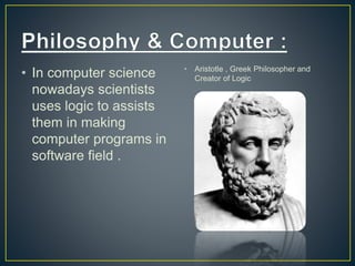 • In computer science
nowadays scientists
uses logic to assists
them in making
computer programs in
software field .
• Aristotle , Greek Philosopher and
Creator of Logic
 