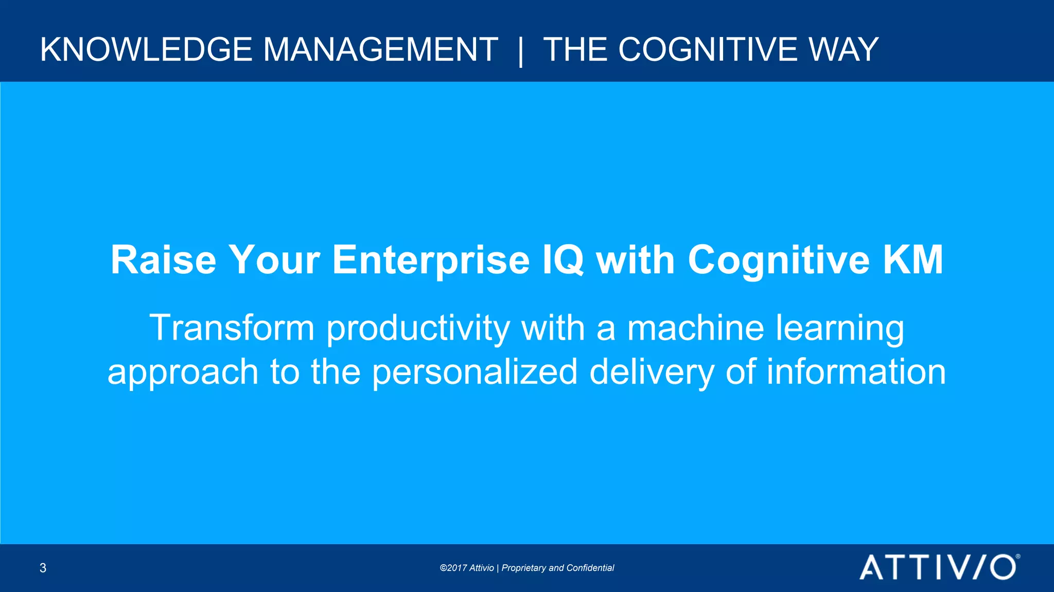 ©2017 Attivio | Proprietary and Confidential©2017 Attivio | Proprietary and Confidential
Raise Your Enterprise IQ with Cognitive KM
Transform productivity with a machine learning
approach to the personalized delivery of information
KNOWLEDGE MANAGEMENT | THE COGNITIVE WAY
3
 