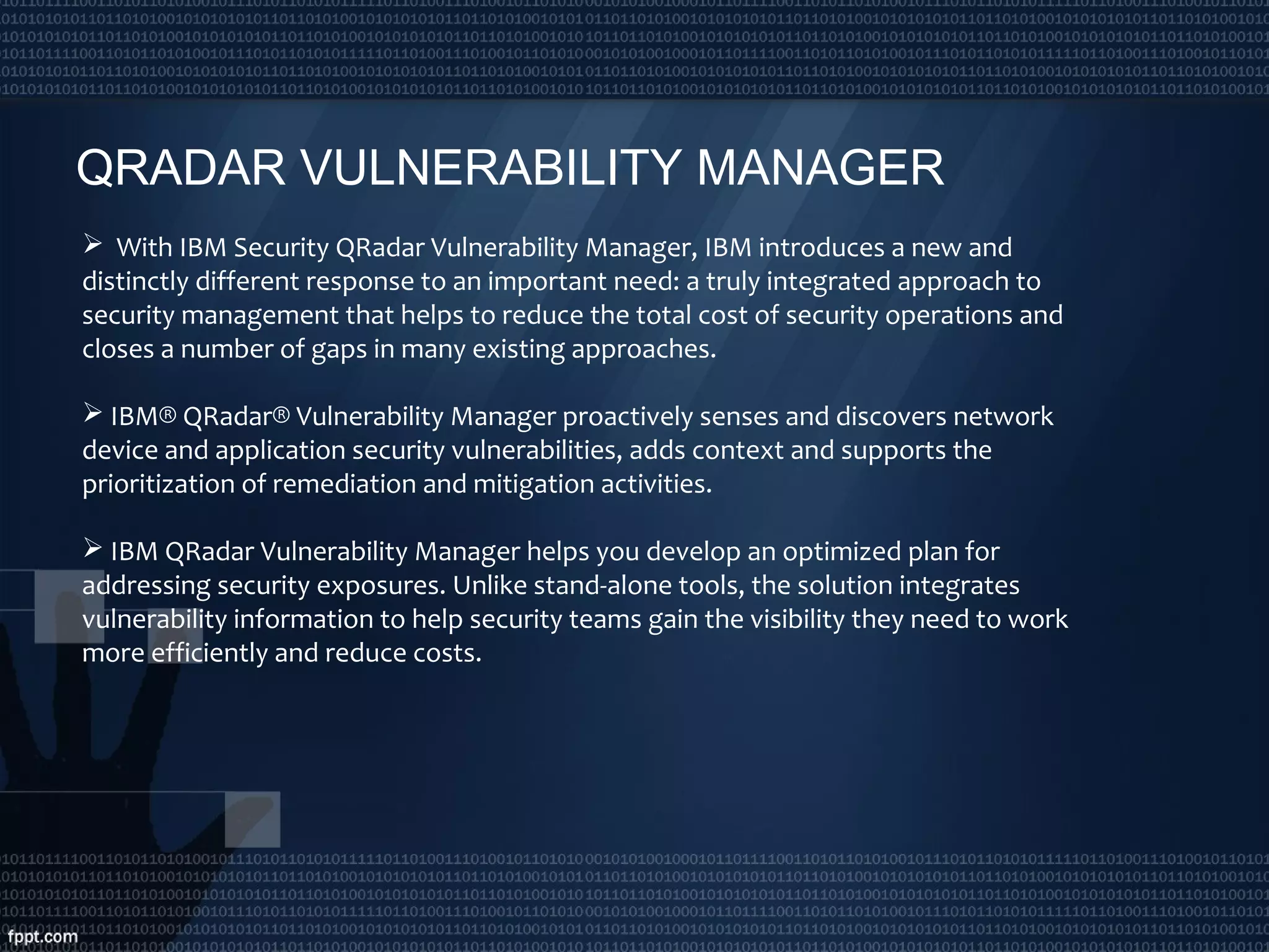 QRADAR VULNERABILITY MANAGER
 With IBM Security QRadar Vulnerability Manager, IBM introduces a new and
distinctly different response to an important need: a truly integrated approach to
security management that helps to reduce the total cost of security operations and
closes a number of gaps in many existing approaches.
 IBM® QRadar® Vulnerability Manager proactively senses and discovers network
device and application security vulnerabilities, adds context and supports the
prioritization of remediation and mitigation activities.
 IBM QRadar Vulnerability Manager helps you develop an optimized plan for
addressing security exposures. Unlike stand-alone tools, the solution integrates
vulnerability information to help security teams gain the visibility they need to work
more efficiently and reduce costs.
 