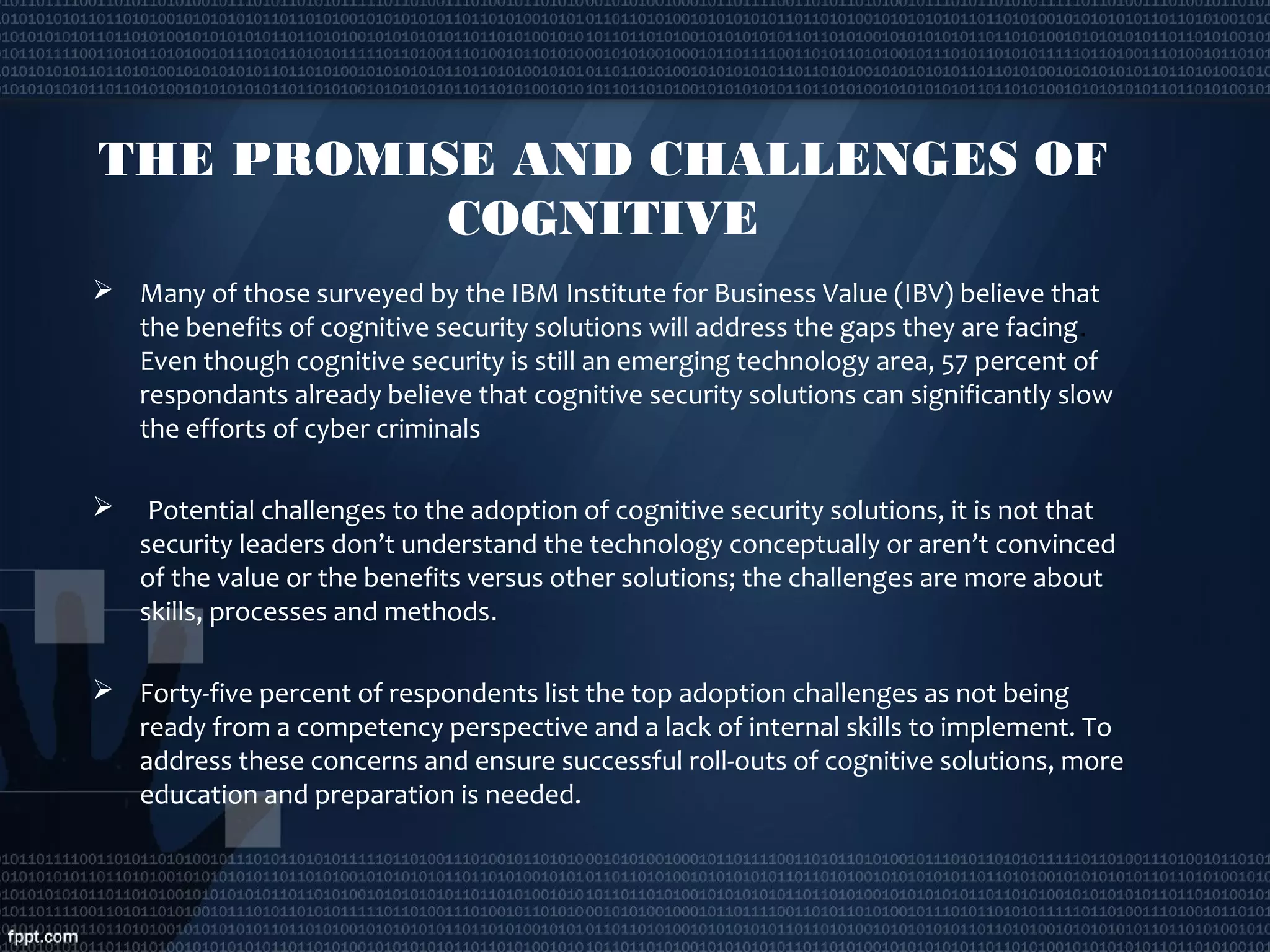  
THE PROMISE AND CHALLENGES OF
COGNITIVE
 Many of those surveyed by the IBM Institute for Business Value (IBV) believe that
the benefits of cognitive security solutions will address the gaps they are facing. 
Even though cognitive security is still an emerging technology area, 57 percent of
respondants already believe that cognitive security solutions can significantly slow
the efforts of cyber criminals
  Potential challenges to the adoption of cognitive security solutions, it is not that
security leaders don’t understand the technology conceptually or aren’t convinced
of the value or the benefits versus other solutions; the challenges are more about
skills, processes and methods.
 Forty-five percent of respondents list the top adoption challenges as not being
ready from a competency perspective and a lack of internal skills to implement. To
address these concerns and ensure successful roll-outs of cognitive solutions, more
education and preparation is needed.
 