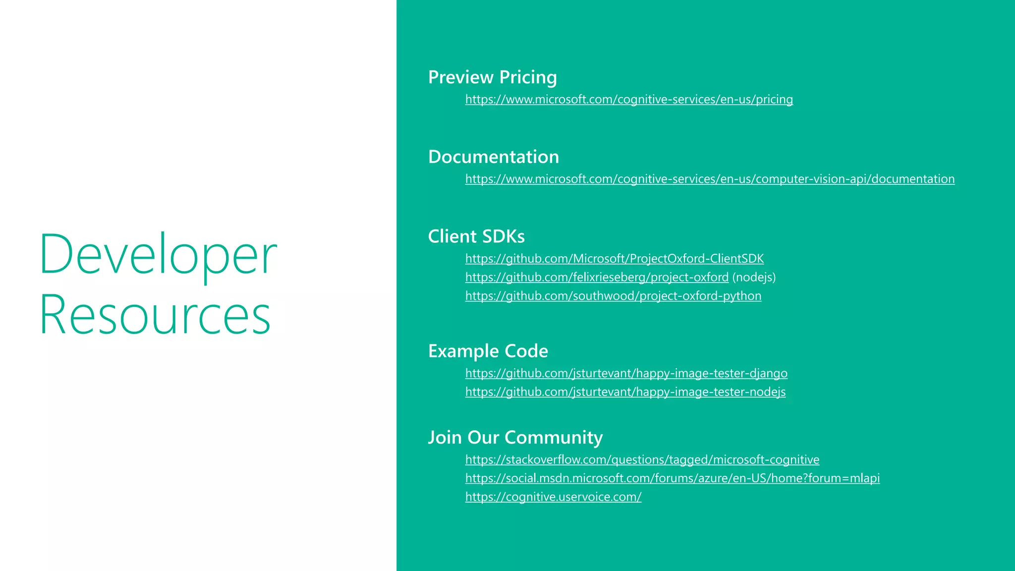 Developer
Resources
Preview Pricing
https://www.microsoft.com/cognitive-services/en-us/pricing
Documentation
https://www.microsoft.com/cognitive-services/en-us/computer-vision-api/documentation
Client SDKs
https://github.com/Microsoft/ProjectOxford-ClientSDK
https://github.com/felixrieseberg/project-oxford (nodejs)
https://github.com/southwood/project-oxford-python
Example Code
https://github.com/jsturtevant/happy-image-tester-django
https://github.com/jsturtevant/happy-image-tester-nodejs
Join Our Community
https://stackoverflow.com/questions/tagged/microsoft-cognitive
https://social.msdn.microsoft.com/forums/azure/en-US/home?forum=mlapi
https://cognitive.uservoice.com/
 