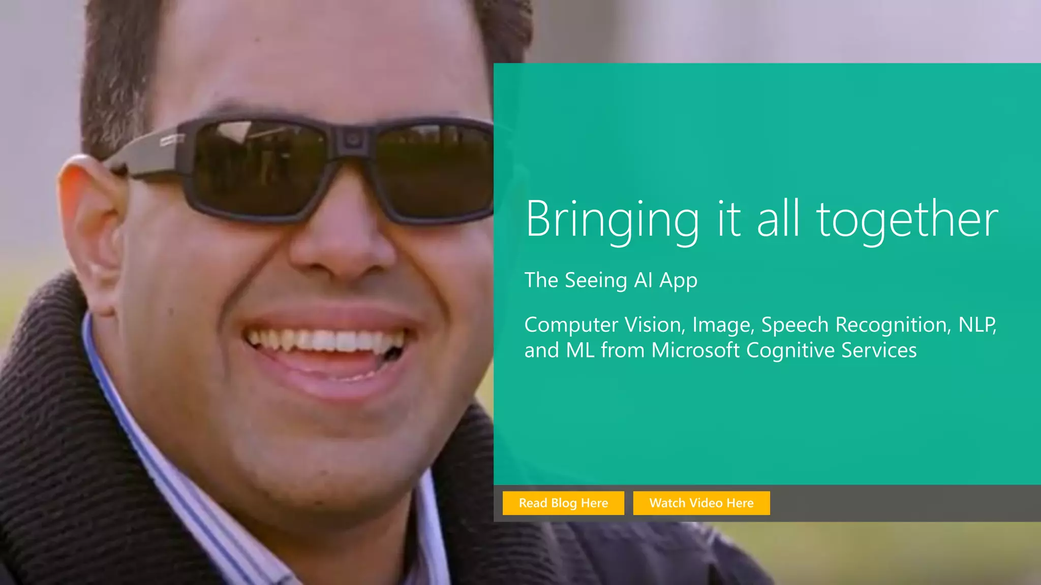 Bringing it all together
The Seeing AI App
Computer Vision, Image, Speech Recognition, NLP,
and ML from Microsoft Cognitive Services
Watch Video HereRead Blog Here
 