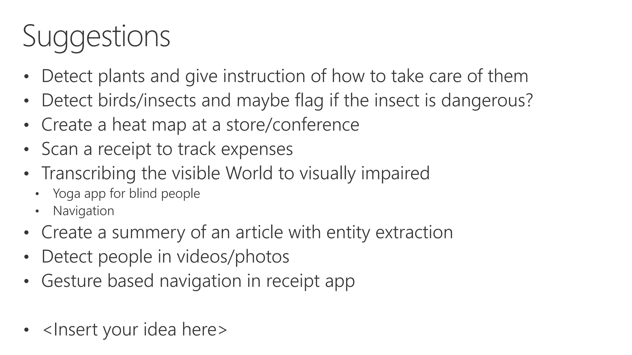 Suggestions
• Detect plants and give instruction of how to take care of them
• Detect birds/insects and maybe flag if the insect is dangerous?
• Create a heat map at a store/conference
• Scan a receipt to track expenses
• Transcribing the visible World to visually impaired
• Yoga app for blind people
• Navigation
• Create a summery of an article with entity extraction
• Detect people in videos/photos
• Gesture based navigation in receipt app
• <Insert your idea here>
 