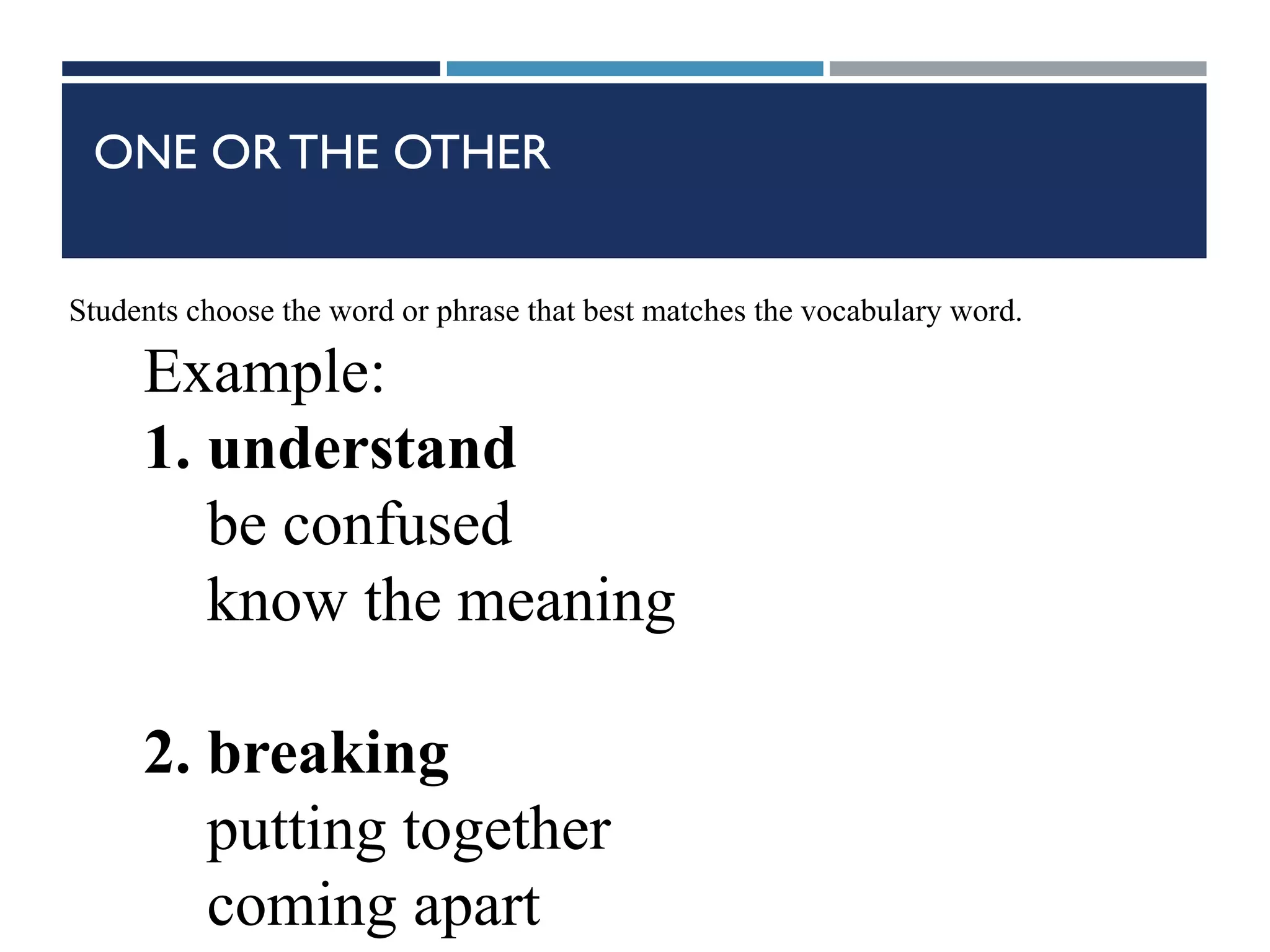 ONE OR THE OTHER
Students choose the word or phrase that best matches the vocabulary word.
Example:
1. understand
be confused
know the meaning
2. breaking
putting together
coming apart
 