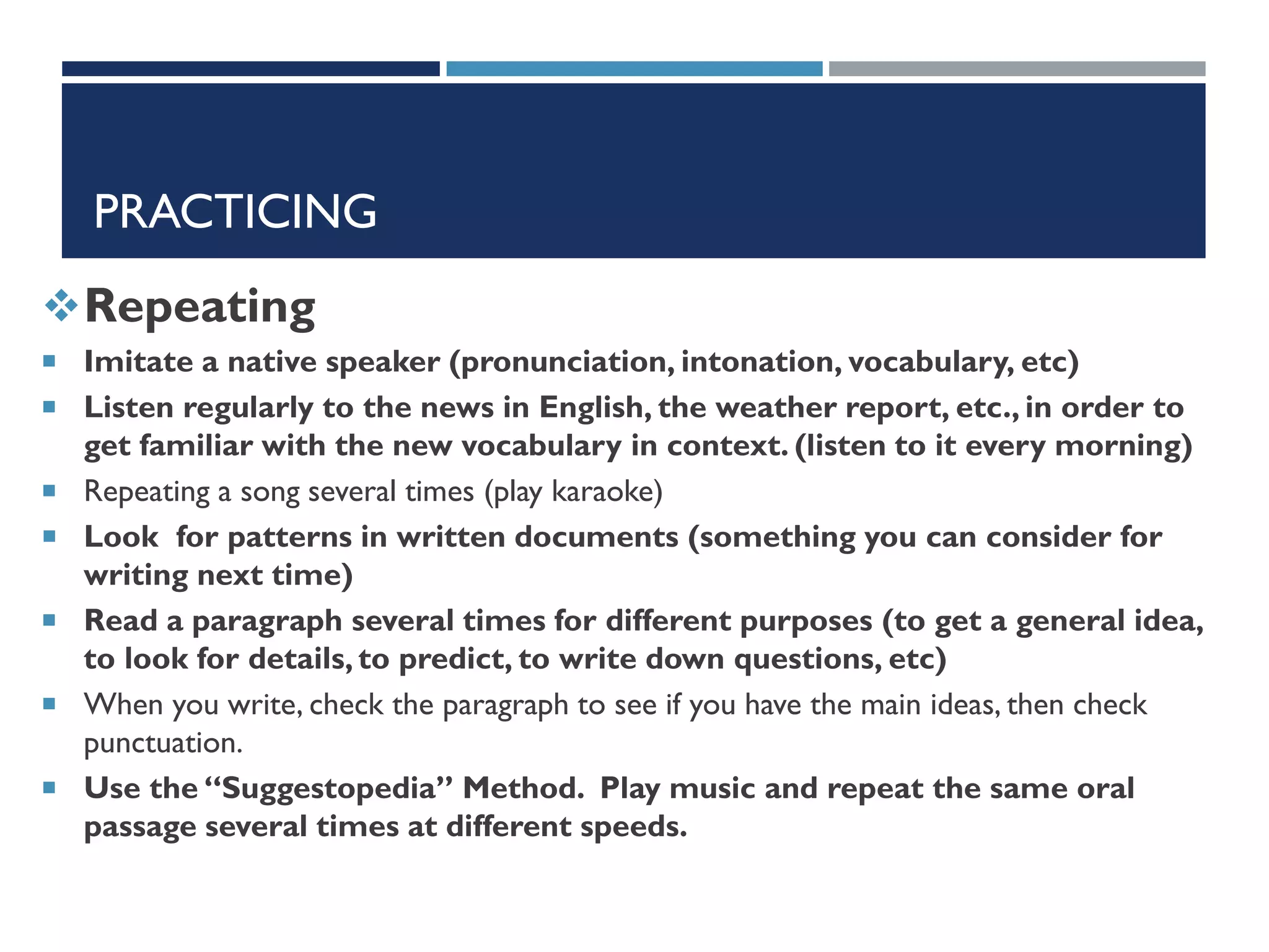 PRACTICING
Repeating
 Imitate a native speaker (pronunciation, intonation, vocabulary, etc)
 Listen regularly to the news in English, the weather report, etc., in order to
get familiar with the new vocabulary in context. (listen to it every morning)
 Repeating a song several times (play karaoke)
 Look for patterns in written documents (something you can consider for
writing next time)
 Read a paragraph several times for different purposes (to get a general idea,
to look for details, to predict, to write down questions, etc)
 When you write, check the paragraph to see if you have the main ideas, then check
punctuation.
 Use the “Suggestopedia” Method. Play music and repeat the same oral
passage several times at different speeds.
 
