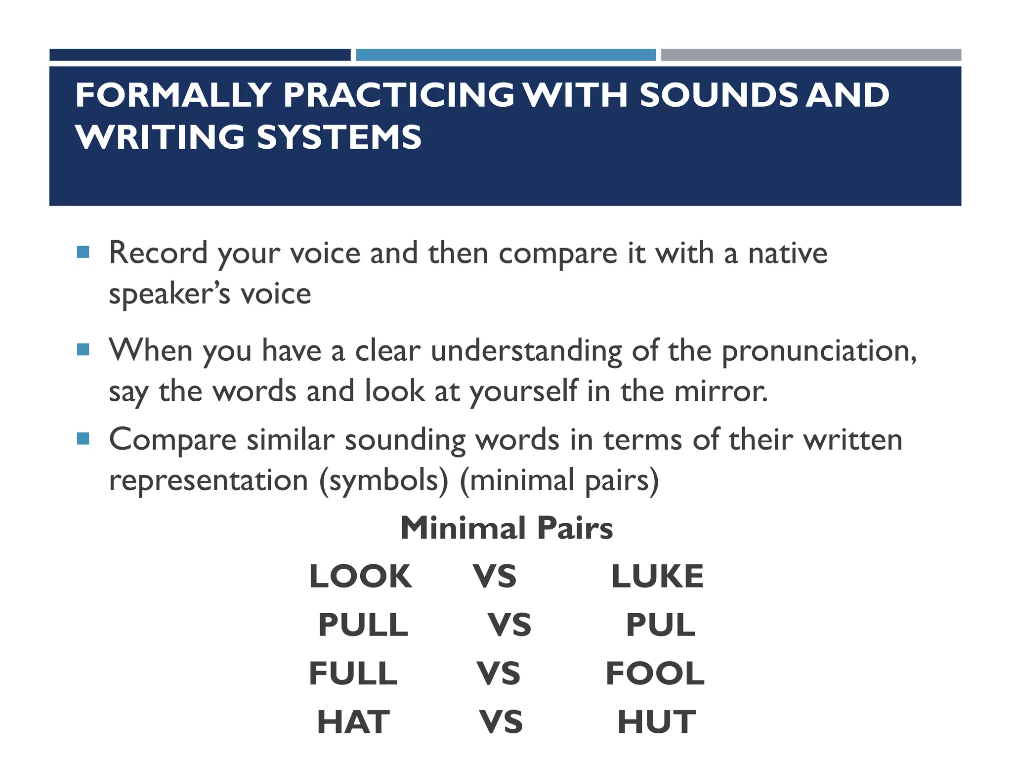 FORMALLY PRACTICING WITH SOUNDS AND
WRITING SYSTEMS
 Record your voice and then compare it with a native
speaker’s voice
 When you have a clear understanding of the pronunciation,
say the words and look at yourself in the mirror.
 Compare similar sounding words in terms of their written
representation (symbols) (minimal pairs)
Minimal Pairs
LOOK VS LUKE
PULL VS PUL
FULL VS FOOL
HAT VS HUT
 