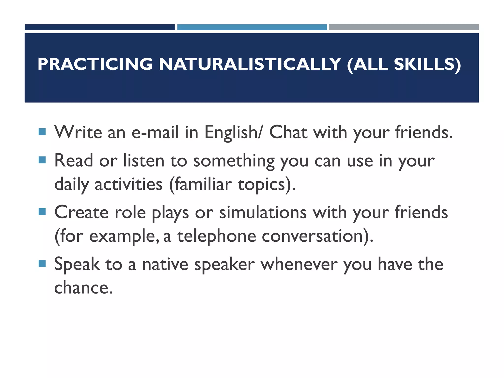 PRACTICING NATURALISTICALLY (ALL SKILLS)
 Write an e-mail in English/ Chat with your friends.
 Read or listen to something you can use in your
daily activities (familiar topics).
 Create role plays or simulations with your friends
(for example, a telephone conversation).
 Speak to a native speaker whenever you have the
chance.
 