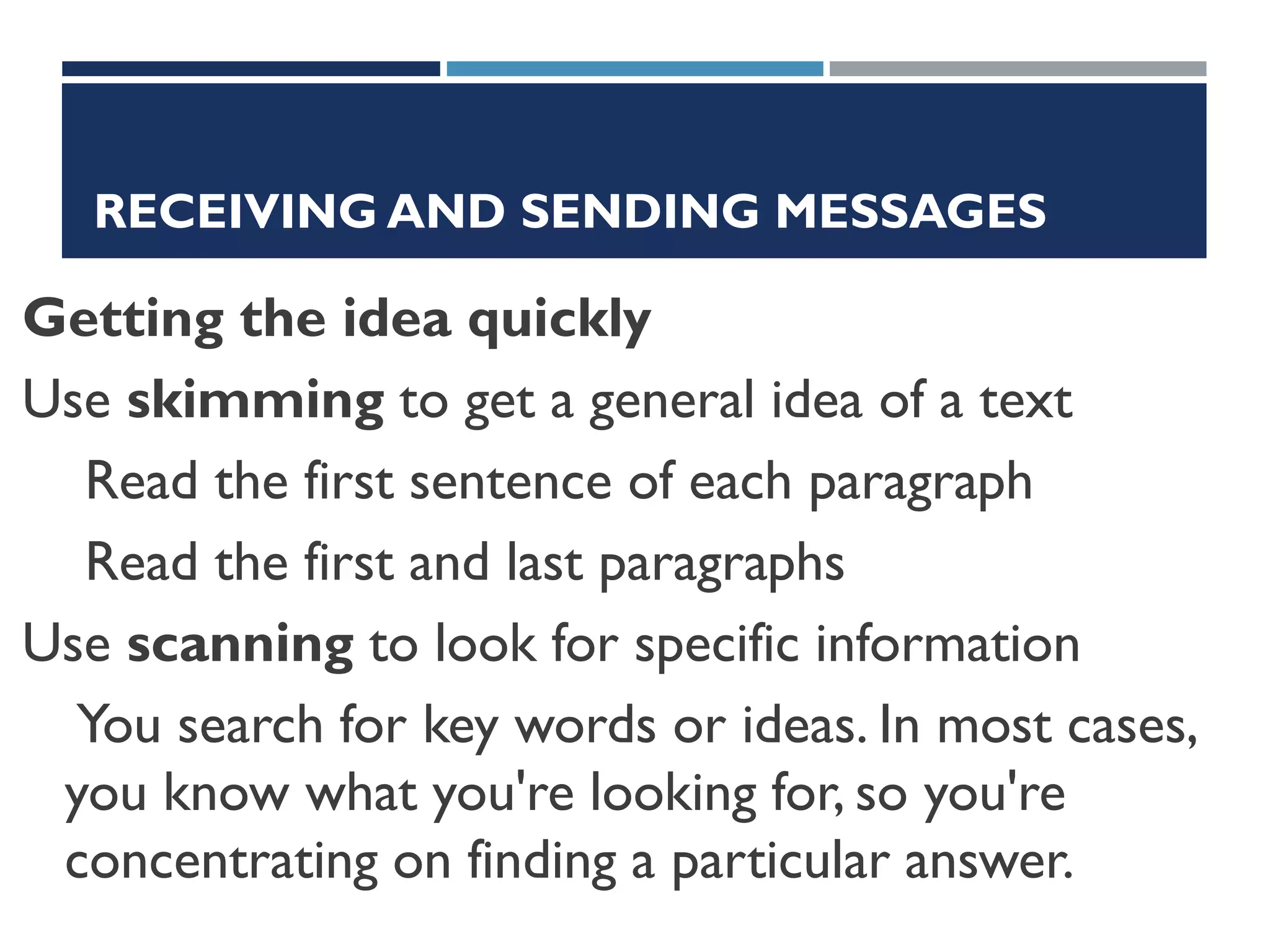 RECEIVING AND SENDING MESSAGES
Getting the idea quickly
Use skimming to get a general idea of a text
Read the first sentence of each paragraph
Read the first and last paragraphs
Use scanning to look for specific information
You search for key words or ideas. In most cases,
you know what you're looking for, so you're
concentrating on finding a particular answer.
 
