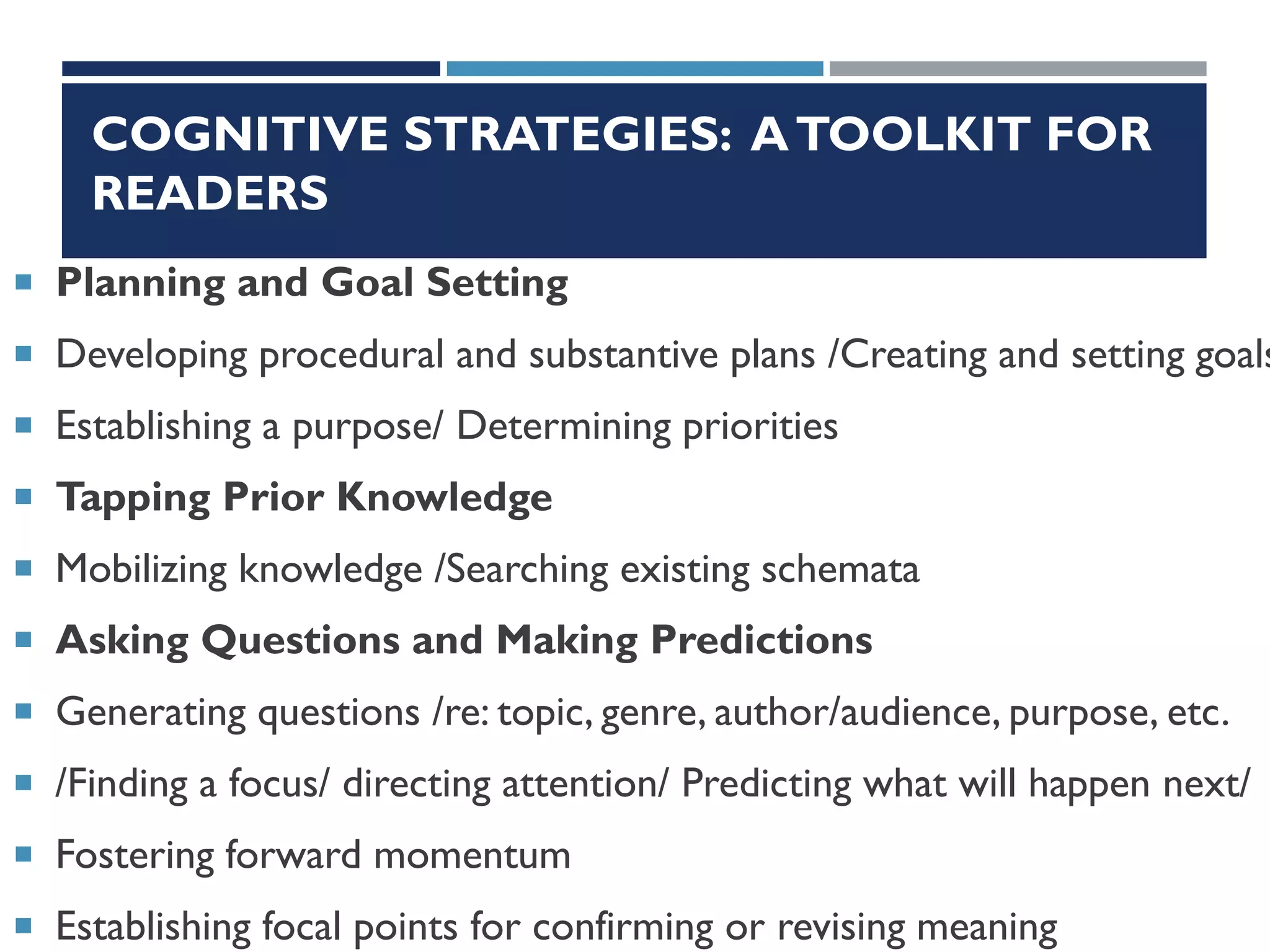COGNITIVE STRATEGIES: ATOOLKIT FOR
READERS
 Planning and Goal Setting
 Developing procedural and substantive plans /Creating and setting goals
 Establishing a purpose/ Determining priorities
 Tapping Prior Knowledge
 Mobilizing knowledge /Searching existing schemata
 Asking Questions and Making Predictions
 Generating questions /re: topic, genre, author/audience, purpose, etc.
 /Finding a focus/ directing attention/ Predicting what will happen next/
 Fostering forward momentum
 Establishing focal points for confirming or revising meaning
 