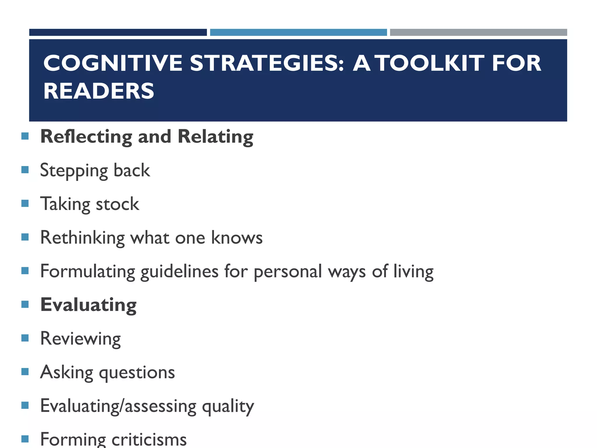 COGNITIVE STRATEGIES: ATOOLKIT FOR
READERS
 Reflecting and Relating
 Stepping back
 Taking stock
 Rethinking what one knows
 Formulating guidelines for personal ways of living
 Evaluating
 Reviewing
 Asking questions
 Evaluating/assessing quality
 Forming criticisms
 