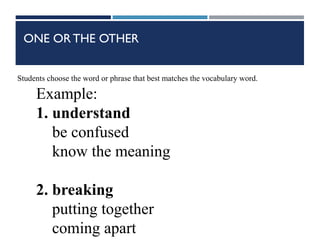 ONE OR THE OTHER
Students choose the word or phrase that best matches the vocabulary word.
Example:
1. understand
be confused
know the meaning
2. breaking
putting together
coming apart
 