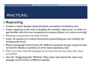 PRACTICING
Repeating
 Imitate a native speaker (pronunciation, intonation, vocabulary, etc)
 Listen regularly to the news in English, the weather report, etc., in order to
get familiar with the new vocabulary in context. (listen to it every morning)
 Repeating a song several times (play karaoke)
 Look for patterns in written documents (something you can consider for
writing next time)
 Read a paragraph several times for different purposes (to get a general idea,
to look for details, to predict, to write down questions, etc)
 When you write, check the paragraph to see if you have the main ideas, then check
punctuation.
 Use the “Suggestopedia” Method. Play music and repeat the same oral
passage several times at different speeds.
 