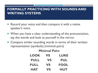 FORMALLY PRACTICING WITH SOUNDS AND
WRITING SYSTEMS
 Record your voice and then compare it with a native
speaker’s voice
 When you have a clear understanding of the pronunciation,
say the words and look at yourself in the mirror.
 Compare similar sounding words in terms of their written
representation (symbols) (minimal pairs)
Minimal Pairs
LOOK VS LUKE
PULL VS PUL
FULL VS FOOL
HAT VS HUT
 