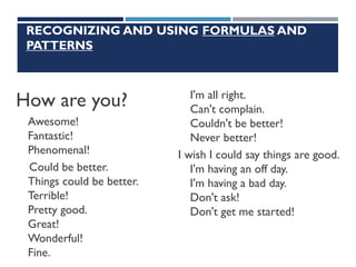 RECOGNIZING AND USING FORMULAS AND
PATTERNS
How are you?
Awesome!
Fantastic!
Phenomenal!
Could be better.
Things could be better.
Terrible!
Pretty good.
Great!
Wonderful!
Fine.
I'm all right.
Can't complain.
Couldn't be better!
Never better!
I wish I could say things are good.
I'm having an off day.
I'm having a bad day.
Don't ask!
Don't get me started!
 