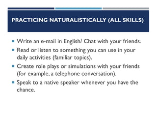 PRACTICING NATURALISTICALLY (ALL SKILLS)
 Write an e-mail in English/ Chat with your friends.
 Read or listen to something you can use in your
daily activities (familiar topics).
 Create role plays or simulations with your friends
(for example, a telephone conversation).
 Speak to a native speaker whenever you have the
chance.
 