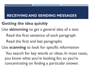 RECEIVING AND SENDING MESSAGES
Getting the idea quickly
Use skimming to get a general idea of a text
Read the first sentence of each paragraph
Read the first and last paragraphs
Use scanning to look for specific information
You search for key words or ideas. In most cases,
you know what you're looking for, so you're
concentrating on finding a particular answer.
 